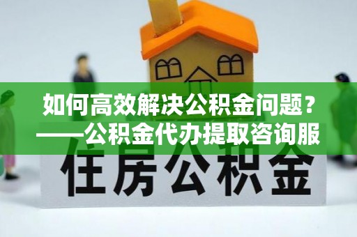 离岛如何高效解决公积金问题？——公积金代办提取咨询服务指南