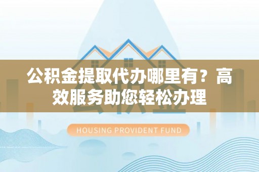 离岛公积金提取代办哪里有？高效服务助您轻松办理
